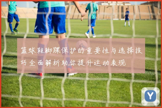 篮球鞋脚踝保护的重要性与选择技巧全面解析助你提升运动表现