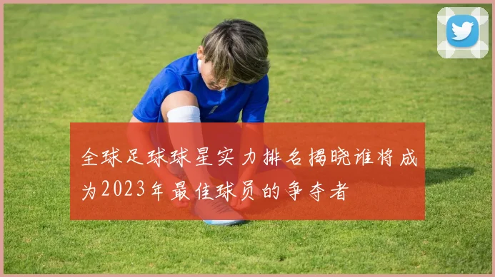全球足球球星实力排名揭晓谁将成为2023年最佳球员的争夺者