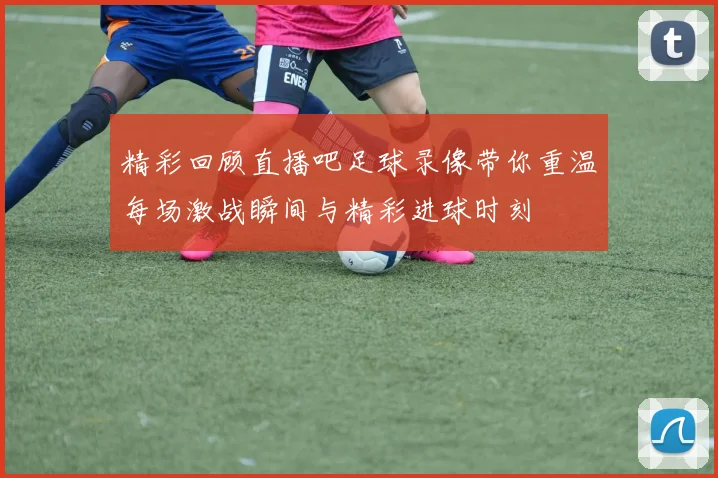 精彩回顾直播吧足球录像带你重温每场激战瞬间与精彩进球时刻